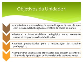 Objetivos da Unidade 1
• caracterizar a comunidade de aprendizagem da sala de aula
com vistas à Alfabetização Matemática de todos os alunos;
• destacar a intencionalidade pedagógica como elemento
essencial no processo de alfabetização;
• apontar possibilidades para a organização do trabalho
pedagógico;
• compartilhar vivências de professores que buscam garantir os
Direitos de Aprendizagem de Matemática de todos os alunos.
 