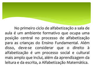 No primeiro ciclo de alfabetização a sala de
aula é um ambiente formativo que ocupa uma
posição central no processo de alfabetização
para as crianças do Ensino Fundamental. Além
disso, deve-se considerar que o direito à
alfabetização é um processo social e cultural
mais amplo que inclui, além da aprendizagem da
leitura e da escrita, a Alfabetização Matemática.
 
