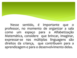Nesse sentido, é importante que o
professor, no momento de organizar a sala
como um espaço para a Alfabetização
Matemática, considere que brincar, imaginar,
expressar-se nas múltiplas linguagens são
direitos da criança, que contribuem para a
aprendizagem e para o desenvolvimento delas.
 