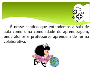 É nesse sentido que entendemos a sala de
aula como uma comunidade de aprendizagem,
onde alunos e professores aprendem de forma
colaborativa.
 