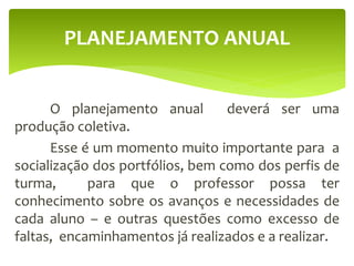 O planejamento anual deverá ser uma
produção coletiva.
Esse é um momento muito importante para a
socialização dos portfólios, bem como dos perfis de
turma, para que o professor possa ter
conhecimento sobre os avanços e necessidades de
cada aluno – e outras questões como excesso de
faltas, encaminhamentos já realizados e a realizar.
PLANEJAMENTO ANUAL
 