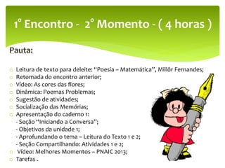 Pauta:
o Leitura de texto para deleite: “Poesia – Matemática”, Millôr Fernandes;
o Retomada do encontro anterior;
o Vídeo: As cores das flores;
o Dinâmica: Poemas Problemas;
o Sugestão de atividades;
o Socialização das Memórias;
o Apresentação do caderno 1:
- Seção “Iniciando a Conversa”;
- Objetivos da unidade 1;
- Aprofundando o tema – Leitura do Texto 1 e 2;
- Seção Compartilhando: Atividades 1 e 2;
o Vídeo: Melhores Momentos – PNAIC 2013;
o Tarefas .
1° Encontro - 2° Momento - ( 4 horas )
 