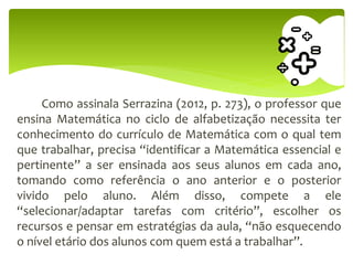 Como assinala Serrazina (2012, p. 273), o professor que
ensina Matemática no ciclo de alfabetização necessita ter
conhecimento do currículo de Matemática com o qual tem
que trabalhar, precisa “identificar a Matemática essencial e
pertinente” a ser ensinada aos seus alunos em cada ano,
tomando como referência o ano anterior e o posterior
vivido pelo aluno. Além disso, compete a ele
“selecionar/adaptar tarefas com critério”, escolher os
recursos e pensar em estratégias da aula, “não esquecendo
o nível etário dos alunos com quem está a trabalhar”.
 
