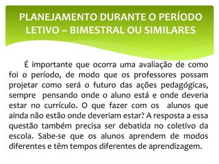 É importante que ocorra uma avaliação de como
foi o período, de modo que os professores possam
projetar como será o futuro das ações pedagógicas,
sempre pensando onde o aluno está e onde deveria
estar no currículo. O que fazer com os alunos que
ainda não estão onde deveriam estar? A resposta a essa
questão também precisa ser debatida no coletivo da
escola. Sabe-se que os alunos aprendem de modos
diferentes e têm tempos diferentes de aprendizagem.
PLANEJAMENTO DURANTE O PERÍODO
LETIVO – BIMESTRAL OU SIMILARES
 