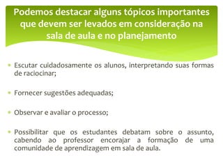  Escutar cuidadosamente os alunos, interpretando suas formas
de raciocinar;
 Fornecer sugestões adequadas;
 Observar e avaliar o processo;
 Possibilitar que os estudantes debatam sobre o assunto,
cabendo ao professor encorajar a formação de uma
comunidade de aprendizagem em sala de aula.
Podemos destacar alguns tópicos importantes
que devem ser levados em consideração na
sala de aula e no planejamento
 