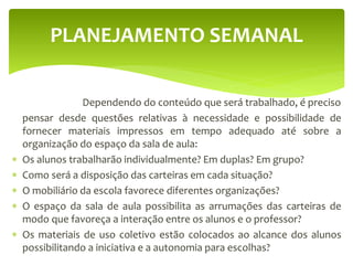 Dependendo do conteúdo que será trabalhado, é preciso
pensar desde questões relativas à necessidade e possibilidade de
fornecer materiais impressos em tempo adequado até sobre a
organização do espaço da sala de aula:
 Os alunos trabalharão individualmente? Em duplas? Em grupo?
 Como será a disposição das carteiras em cada situação?
 O mobiliário da escola favorece diferentes organizações?
 O espaço da sala de aula possibilita as arrumações das carteiras de
modo que favoreça a interação entre os alunos e o professor?
 Os materiais de uso coletivo estão colocados ao alcance dos alunos
possibilitando a iniciativa e a autonomia para escolhas?
PLANEJAMENTO SEMANAL
 
