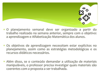  O planejamento semanal deve ser organizado a partir do
trabalho realizado na semana anterior, sempre com o objetivo:
a aprendizagem e Alfabetização Matemática dos alunos.
 Os objetivos de aprendizagem necessitam estar explícitos no
planejamento, assim como as estratégias metodológicas e os
recursos didáticos necessários.
 Além disso, se o conteúdo demandar a utilização de materiais
manipuláveis, o professor precisa investigar quais materiais são
coerentes com a proposta a ser trabalhada.
 