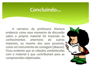 A narrativa da professora Mariana
evidencia como esse momento de discussão
sobre o próprio material foi trazendo os
conhecimentos anteriores de outros
materiais, ou mesmo dos usos possíveis,
como um instrumento de contagem (ábacos).
Ficou evidente que as relações estabelecidas
com o material é que contribuíram para as
compreensões objetivadas.
Concluindo...
 