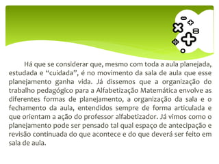 Há que se considerar que, mesmo com toda a aula planejada,
estudada e “cuidada”, é no movimento da sala de aula que esse
planejamento ganha vida. Já dissemos que a organização do
trabalho pedagógico para a Alfabetização Matemática envolve as
diferentes formas de planejamento, a organização da sala e o
fechamento da aula, entendidos sempre de forma articulada e
que orientam a ação do professor alfabetizador. Já vimos como o
planejamento pode ser pensado tal qual espaço de antecipação e
revisão continuada do que acontece e do que deverá ser feito em
sala de aula.
 