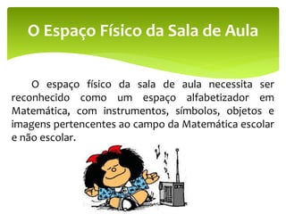 O espaço físico da sala de aula necessita ser
reconhecido como um espaço alfabetizador em
Matemática, com instrumentos, símbolos, objetos e
imagens pertencentes ao campo da Matemática escolar
e não escolar.
O Espaço Físico da Sala de Aula
 