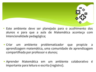 • Este ambiente deve ser planejado para o acolhimento dos
alunos e para que a aula de Matemática aconteça com
intencionalidade pedagógica;
• Criar um ambiente problematizador que propicie a
aprendizagem matemática, uma comunidade de aprendizagem
compartilhada por professor e alunos;
• Aprender Matemática em um ambiente colaborativo é
importante para leitura e escrita (registro).
 