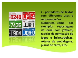 1 - portadores de textos
com diferentes usos e
representações
numéricas, como por
exemplo: reportagens
de jornal com gráficos,
tabelas de pontuação de
jogos e brincadeiras,
rótulos de embalagens,
placas de carro, etc.;
 