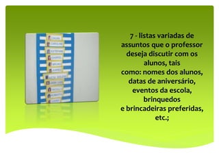 7 - listas variadas de
assuntos que o professor
deseja discutir com os
alunos, tais
como: nomes dos alunos,
datas de aniversário,
eventos da escola,
brinquedos
e brincadeiras preferidas,
etc.;
 