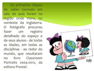 Os primeiros cliques
de Julian Germain em
sala de aula foram na
região onde mora, no
nordeste da Inglaterra.
O fotógrafo procurou
fazer um registro
detalhado do espaço e
de seus alunos - de todas
as idades, em todas as
disciplinas - ao redor do
mundo, que resultaram
no livro Classroom
Portraits 2004-2012, da
editora Prestel.
 