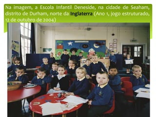 Na imagem, a Escola Infantil Deneside, na cidade de Seaham,
distrito de Durham, norte da Inglaterra (Ano 1, jogo estruturado,
12 de outubro de 2004)
 