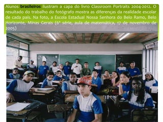 Alunos brasileiros ilustram a capa do livro Classroom Portraits 2004-2012. O
resultado do trabalho do fotógrafo mostra as diferenças da realidade escolar
de cada país. Na foto, a Escola Estadual Nossa Senhora do Belo Ramo, Belo
Horizonte, Minas Gerais (6ª série, aula de matemática, 17 de novembro de
2005)
 