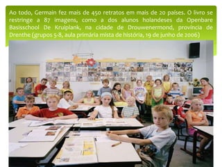 Ao todo, Germain fez mais de 450 retratos em mais de 20 países. O livro se
restringe a 87 imagens, como a dos alunos holandeses da Openbare
Basisschool De Kruiplank, na cidade de Drouwenermond, província de
Drenthe (grupos 5-8, aula primária mista de história, 19 de junho de 2006)
 