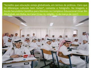 "Acredito que educação esteja globalizada, em termos de práticas. Claro que
há diferenças culturais bem fortes", comenta o fotógrafo. Na imagem, a
Escola Secundária Científica para Meninos no Complexo Educacional Omar Bin
Alkahabab, em Doha, no Catar (Grau 10, religião, 13 de março de 2007)
 