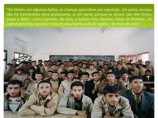"No Iêmen, em algumas lições, as crianças aprendiam por repetição. Em parte, porque
não há treinamento para professores, e, em parte, porque os alunos não têm livros,
papel e lápis", conta Germain. Na foto, a Escola Para Meninos Omar Al Mokhtar, na
capital iemenita, Sana'a (2º ano do secundário, aula de inglês, 7 de maio de 2007)
 