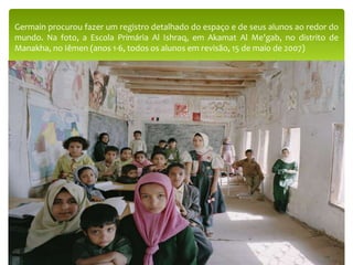 Germain procurou fazer um registro detalhado do espaço e de seus alunos ao redor do
mundo. Na foto, a Escola Primária Al Ishraq, em Akamat Al Me'gab, no distrito de
Manakha, no Iêmen (anos 1-6, todos os alunos em revisão, 15 de maio de 2007)
 