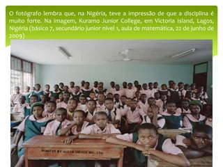 O fotógrafo lembra que, na Nigéria, teve a impressão de que a disciplina é
muito forte. Na imagem, Kuramo Junior College, em Victoria Island, Lagos,
Nigéria (básico 7, secundário junior nível 1, aula de matemática, 22 de junho de
2009)
 