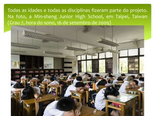 Todas as idades e todas as disciplinas fizeram parte do projeto.
Na foto, a Min-sheng Junior High School, em Taipei, Taiwan
(Grau 7, hora do sono, 16 de setembro de 2009)
 