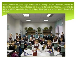 O fotógrafo relata que a carga de trabalho das crianças russas é bem alta, com muita
tarefa de casa para fazer. Na imagem, a Escola Número 56 Primário, no distrito de
Pietrogradskiy, na cidade russa de St. Petersburg (ano 2, aula de russo, 11 de outubro
de 2011)
 