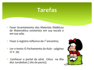  Fazer levantamento dos Materiais Didáticos
de Matemática existentes em sua escola e
em sua sala;
 Fazer o registro reflexivo do 1° encontro;
 Ler o texto: O Fechamento da Aula – páginas
27 a 39;
 Conhecer o portal da série Chico na Ilha
dos Jurubebas ( site do pacto).
Tarefas
 