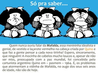 Quem nunca ouviu falar da Mafalda, essa menininha idealista e
genial, de vestido e laçarote vermelho na cabeça criada por Quino e
que faz a gente pensar a cada nova tirinha? Espero, sinceramente,
que ninguém! A mocinha de cabelos mucho loucos e, apesar de não
ser miss, preocupada com a paz mundial, foi concebida pelo
cartunista argentino Quino em – pasmem – 1964. É, os problemas
que atormentam a vidinha de Mafalda, no auge dos seus seis anos
de idade, não são de hoje.
Só pra saber....
 
