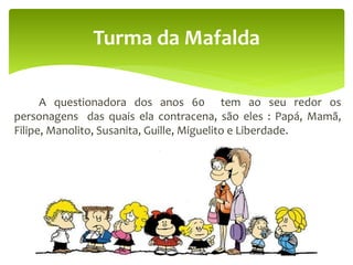 A questionadora dos anos 60 tem ao seu redor os
personagens das quais ela contracena, são eles : Papá, Mamã,
Filipe, Manolito, Susanita, Guille, Miguelito e Liberdade.
Turma da Mafalda
 