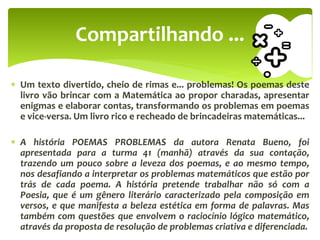  Um texto divertido, cheio de rimas e... problemas! Os poemas deste
livro vão brincar com a Matemática ao propor charadas, apresentar
enigmas e elaborar contas, transformando os problemas em poemas
e vice-versa. Um livro rico e recheado de brincadeiras matemáticas...
 A história POEMAS PROBLEMAS da autora Renata Bueno, foi
apresentada para a turma 41 (manhã) através da sua contação,
trazendo um pouco sobre a leveza dos poemas, e ao mesmo tempo,
nos desafiando a interpretar os problemas matemáticos que estão por
trás de cada poema. A história pretende trabalhar não só com a
Poesia, que é um gênero literário caracterizado pela composição em
versos, e que manifesta a beleza estética em forma de palavras. Mas
também com questões que envolvem o raciocínio lógico matemático,
através da proposta de resolução de problemas criativa e diferenciada.
Compartilhando ...
 