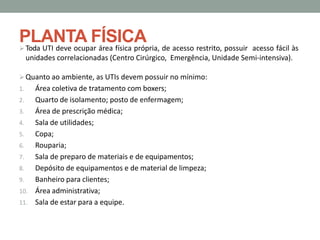 PLANTA FÍSICA
 Toda UTI deve ocupar área física própria, de acesso restrito, possuir acesso fácil às
unidades correlacionadas (Centro Cirúrgico, Emergência, Unidade Semi-intensiva).
 Quanto ao ambiente, as UTIs devem possuir no mínimo:
1. Área coletiva de tratamento com boxers;
2. Quarto de isolamento; posto de enfermagem;
3. Área de prescrição médica;
4. Sala de utilidades;
5. Copa;
6. Rouparia;
7. Sala de preparo de materiais e de equipamentos;
8. Depósito de equipamentos e de material de limpeza;
9. Banheiro para clientes;
10. Área administrativa;
11. Sala de estar para a equipe.
 