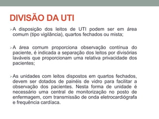 DIVISÃO DA UTI
A disposição dos leitos de UTI podem ser em área
comum (tipo vigilância), quartos fechados ou mista;
A área comum proporciona observação contínua do
paciente, é indicada a separação dos leitos por divisórias
laváveis que proporcionam uma relativa privacidade dos
pacientes;
As unidades com leitos dispostos em quartos fechados,
devem ser dotados de painéis de vidro para facilitar a
observação dos pacientes. Nesta forma de unidade é
necessário uma central de monitorização no posto de
enfermagem, com transmissão de onda eletrocardiógrafa
e frequência cardíaca.
 