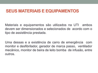 SEUS MATERIAIS E EQUIPAMENTOS
Materiais e equipamentos são utilizados na UTI ambos
devem ser dimensionados e selecionados de acordo com o
tipo de assistência prestada.
Uma dessas e a existência de carro de emergência com
monitor e desfibrilador, gerador de marca passo, ventilador
mecânico, monitor de beira de leito bomba de infusão, entre
outros.
 