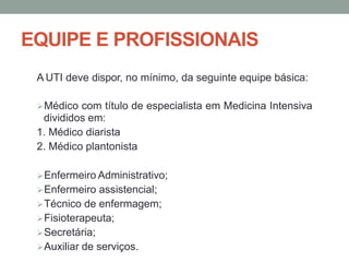 EQUIPE E PROFISSIONAIS
A UTI deve dispor, no mínimo, da seguinte equipe básica:
Médico com título de especialista em Medicina Intensiva
divididos em:
1. Médico diarista
2. Médico plantonista
Enfermeiro Administrativo;
Enfermeiro assistencial;
Técnico de enfermagem;
Fisioterapeuta;
Secretária;
Auxiliar de serviços.
 