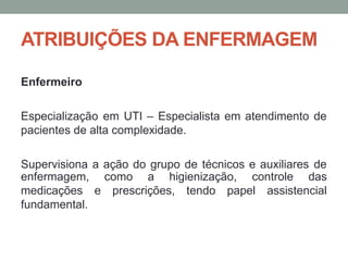 ATRIBUIÇÕES DA ENFERMAGEM
Enfermeiro
Especialização em UTI – Especialista em atendimento de
pacientes de alta complexidade.
Supervisiona a ação do grupo de técnicos e auxiliares de
como a higienização, controle das
e prescrições, tendo papel assistencial
enfermagem,
medicações
fundamental.
 