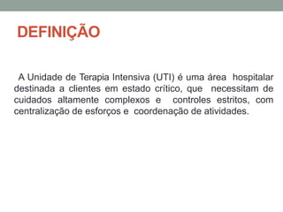 DEFINIÇÃO
A Unidade de Terapia Intensiva (UTI) é uma área hospitalar
destinada a clientes em estado crítico, que necessitam de
cuidados altamente complexos e controles estritos, com
centralização de esforços e coordenação de atividades.
 