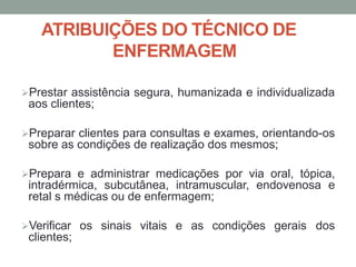 ATRIBUIÇÕES DO TÉCNICO DE
ENFERMAGEM
Prestar assistência segura, humanizada e individualizada
aos clientes;
Preparar clientes para consultas e exames, orientando-os
sobre as condições de realização dos mesmos;
Prepara e administrar medicações por via oral, tópica,
intradérmica, subcutânea, intramuscular, endovenosa e
retal s médicas ou de enfermagem;
Verificar os sinais vitais e as condições gerais dos
clientes;
 
