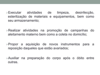 Executar atividades de limpeza, desinfecção,
esterilização de materiais e equipamentos, bem como
seu armazenamento;
Realizar atividades na promoção de campanhas do
aleitamento materno bem como a coleta no domicílio;
Propor a aquisição de novos instrumentos para a
reposição daqueles que estão avariados;
Auxiliar na preparação do corpo após o óbito entre
outras.
 