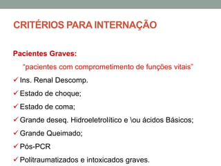 CRITÉRIOS PARA INTERNAÇÃO
Pacientes Graves:
“pacientes com comprometimento de funções vitais”
 Ins. Renal Descomp.
 Estado de choque;
 Estado de coma;
 Grande deseq. Hidroeletrolítico e ou ácidos Básicos;
 Grande Queimado;
 Pós-PCR
 Politraumatizados e intoxicados graves.
 