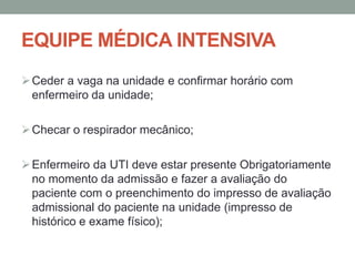 EQUIPE MÉDICA INTENSIVA
Ceder a vaga na unidade e confirmar horário com
enfermeiro da unidade;
Checar o respirador mecânico;
Enfermeiro da UTI deve estar presente Obrigatoriamente
no momento da admissão e fazer a avaliação do
paciente com o preenchimento do impresso de avaliação
admissional do paciente na unidade (impresso de
histórico e exame físico);
 