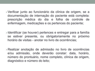 Verificar junto ao funcionário da clínica de origem, se a
documentação de internação do paciente está completa:
prescrição médica do dia e folha de controle de
enfermagem, medicações e os pertences do paciente;
Identificar (se houver) pertences e entregar para a família
se estiver presente, ou obrigatoriamente no próximo
horário de visitas - anotar no livro de ocorrências;
Realizar anotação de admissão no livro de ocorrências
e/ou admissão, onde deverão constar: data, horário,
número do prontuário, nome completo, clínica de origem,
diagnóstico e número do leito;
 