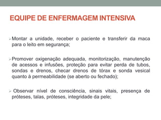 EQUIPE DE ENFERMAGEM INTENSIVA
Montar a unidade, receber o paciente e transferir da maca
para o leito em segurança;
Promover oxigenação adequada, monitorização, manutenção
de acessos e infusões, proteção para evitar perda de tubos,
sondas e drenos, checar drenos de tórax e sonda vesical
quanto à permeabilidade (se aberto ou fechado);
 Observar nível de consciência, sinais vitais, presença de
próteses, talas, próteses, integridade da pele;
 