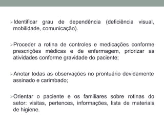 Identificar grau de dependência (deficiência visual,
mobilidade, comunicação).
Proceder a rotina de controles e medicações conforme
prescrições médicas e de enfermagem, priorizar as
atividades conforme gravidade do paciente;
Anotar todas as observações no prontuário devidamente
assinado e carimbado;
Orientar o paciente e os familiares sobre rotinas do
setor: visitas, pertences, informações, lista de materiais
de higiene.
 