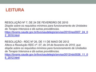LEITURA
RESOLUÇÃO Nº 7, DE 24 DE FEVEREIRO DE 2010
Dispõe sobre os requisitos mínimos para funcionamento de Unidades
de Terapia Intensiva e dá outras providências.
https://bvsms.saude.gov.br/bvs/saudelegis/anvisa/2010/res0007_24_0
2_2010.html
RESOLUÇÃO - RDC Nº 26, DE 11 DE MAIO DE 2012
Altera a Resolução RDC nº. 07, de 24 de fevereiro de 2010, que
dispõe sobre os requisitos mínimos para funcionamento de Unidades
de Terapia Intensiva e dá outras providências.
https://bvsms.saude.gov.br/bvs/saudelegis/anvisa/2012/rdc0026_11_0
5_2012.html
 