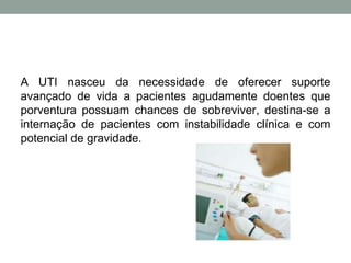 A UTI nasceu da necessidade de oferecer suporte
avançado de vida a pacientes agudamente doentes que
porventura possuam chances de sobreviver, destina-se a
internação de pacientes com instabilidade clínica e com
potencial de gravidade.
 