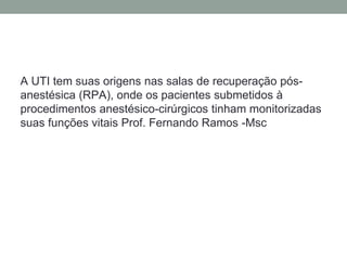 A UTI tem suas origens nas salas de recuperação pós-
anestésica (RPA), onde os pacientes submetidos à
procedimentos anestésico-cirúrgicos tinham monitorizadas
suas funções vitais Prof. Fernando Ramos -Msc
 