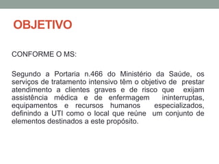 OBJETIVO
CONFORME O MS:
Segundo a Portaria n.466 do Ministério da Saúde, os
serviços de tratamento intensivo têm o objetivo de prestar
atendimento a clientes graves e de risco que exijam
assistência médica e de enfermagem ininterruptas,
equipamentos e recursos humanos especializados,
definindo a UTI como o local que reúne um conjunto de
elementos destinados a este propósito.
 