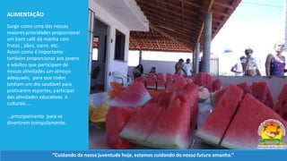 Surge como uma das nossas
maiores prioridades proporcionar
um bom café da manha com
frutas , pães, sucos etc.
Assim como é importante
também proporcionar aos jovens
e adultos que participam de
nossas atividades um almoço
adequado, para que todos
tenham um dia saudável para
praticarem esportes, participar
das atividades educativas e
culturais ...
...principalmente para se
divertirem tranquilamente.
ALIMENTAÇÃO
‘’Cuidando da nossa juventude hoje, estamos cuidando do nosso futuro amanha.’’
 
