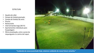 • Quadra de vôlei
• Campo de futebol gramado
• Campo de futebol de areia
• Piscina
• Restaurante
• Internet banda larga (WI-FI)
• Apartamentos individuais para
hospedagem
• Ótima localização, entre a praia da
requenguela e o centro de Icapuí.
ESTRUTURA
‘’Cuidando da nossa juventude hoje, estamos cuidando do nosso futuro amanha.’’
 